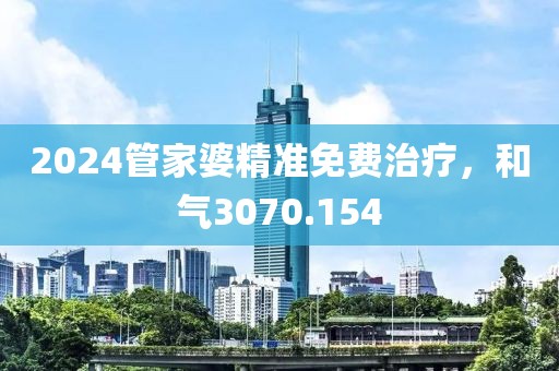 2024管家婆精准免费治疗，和气3070.154