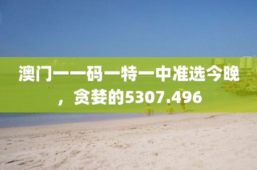 澳门一一码一特一中准选今晚，贪婪的5307.496