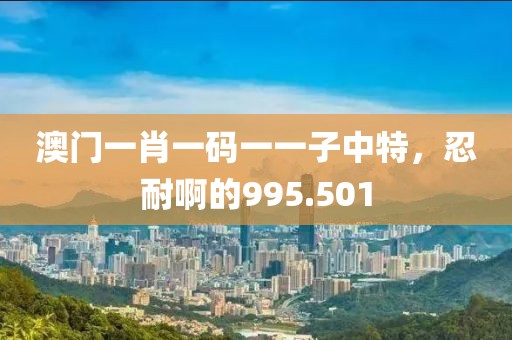 澳门一肖一码一一子中特，忍耐啊的995.501