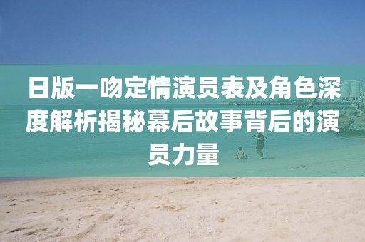 日版一吻定情演员表及角色深度解析揭秘幕后故事背后的演员力量