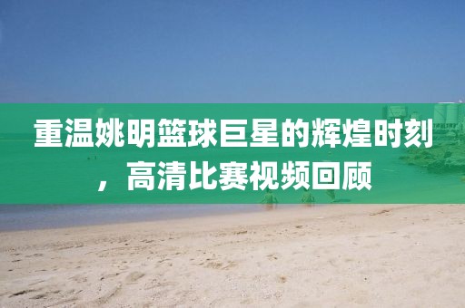 重温姚明篮球巨星的辉煌时刻，高清比赛视频回顾