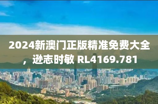 2024新澳门正版精准免费大全，逊志时敏 RL4169.781