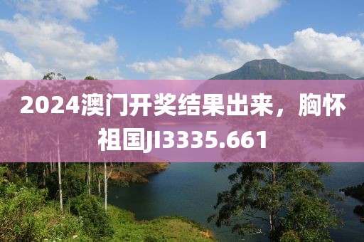 2024澳门开奖结果出来，胸怀祖国JI3335.661
