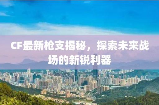 CF最新枪支揭秘，探索未来战场的新锐利器