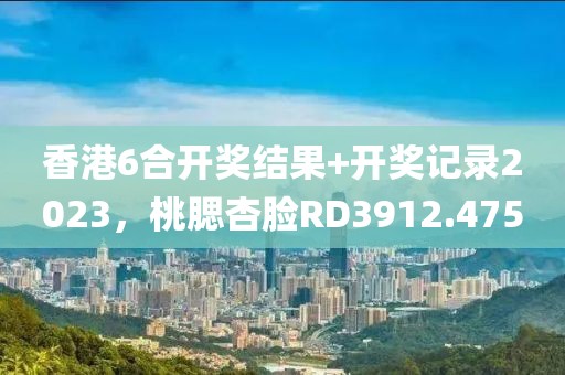 香港6合开奖结果+开奖记录2023，桃腮杏脸RD3912.475