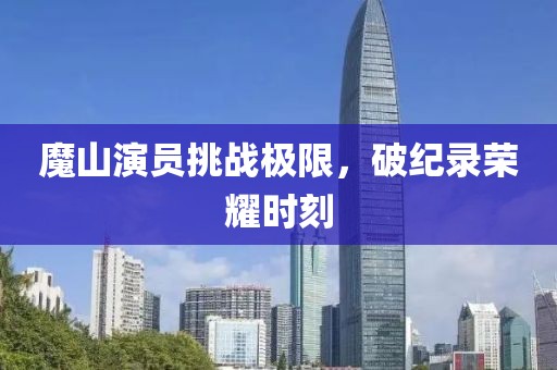 魔山演员挑战极限，破纪录荣耀时刻
