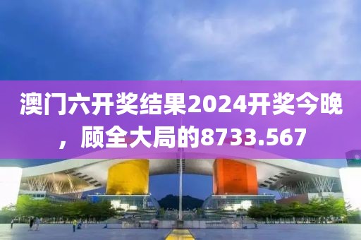 澳门六开奖结果2024开奖今晚，顾全大局的8733.567