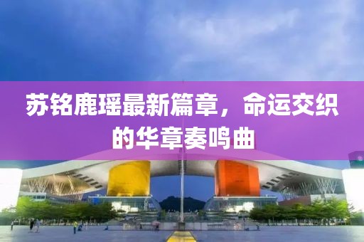 苏铭鹿瑶最新篇章，命运交织的华章奏鸣曲