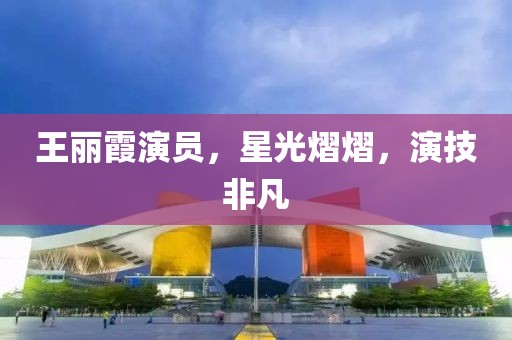 王丽霞演员，星光熠熠，演技非凡