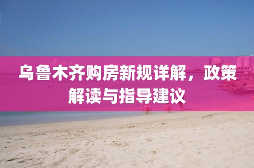 乌鲁木齐购房新规详解，政策解读与指导建议