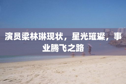 演员梁林琳现状，星光璀璨，事业腾飞之路