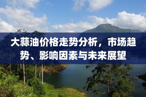 大蒜油价格走势分析，市场趋势、影响因素与未来展望