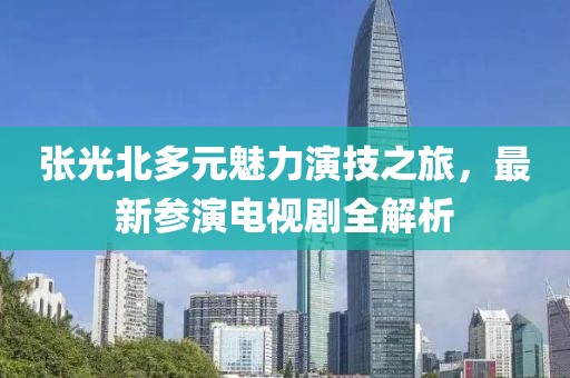 张光北多元魅力演技之旅，最新参演电视剧全解析