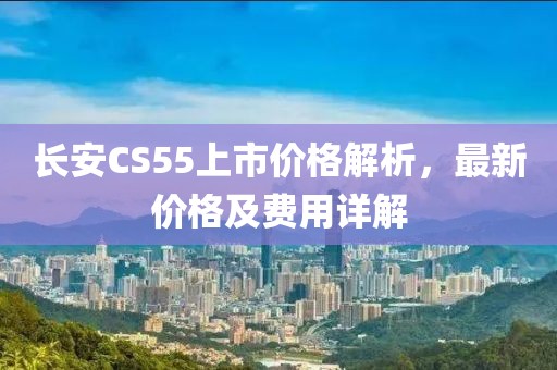 长安CS55上市价格解析，最新价格及费用详解
