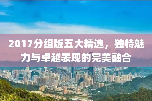 2017分组版五大精选，独特魅力与卓越表现的完美融合