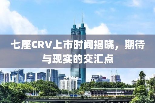 七座CRV上市时间揭晓，期待与现实的交汇点