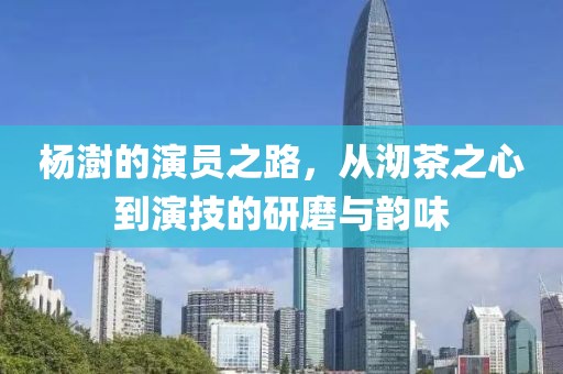 杨澍的演员之路，从沏茶之心到演技的研磨与韵味