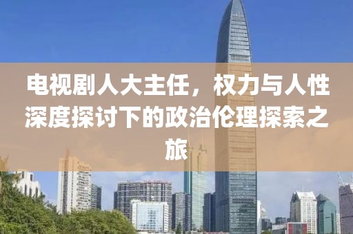 电视剧人大主任，权力与人性深度探讨下的政治伦理探索之旅