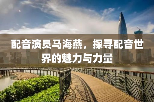 配音演员马海燕，探寻配音世界的魅力与力量
