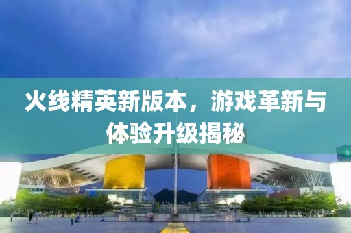 火线精英新版本，游戏革新与体验升级揭秘