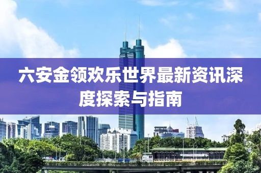 六安金领欢乐世界最新资讯深度探索与指南