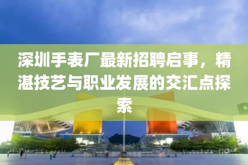 深圳手表厂最新招聘启事，精湛技艺与职业发展的交汇点探索