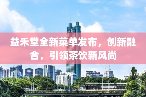 益禾堂全新菜单发布，创新融合，引领茶饮新风尚