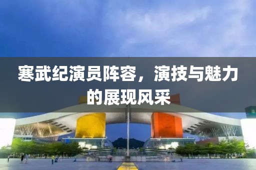 寒武纪演员阵容，演技与魅力的展现风采