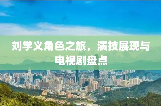 刘学义角色之旅，演技展现与电视剧盘点