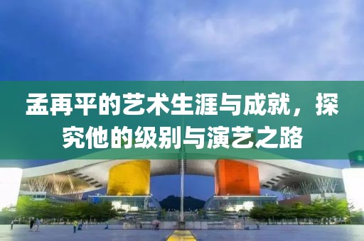 孟再平的艺术生涯与成就，探究他的级别与演艺之路