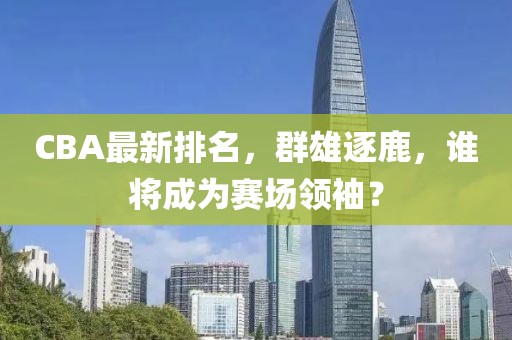 CBA最新排名，群雄逐鹿，谁将成为赛场领袖？