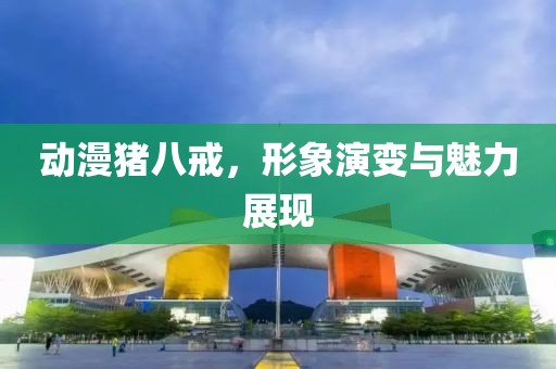 动漫猪八戒，形象演变与魅力展现