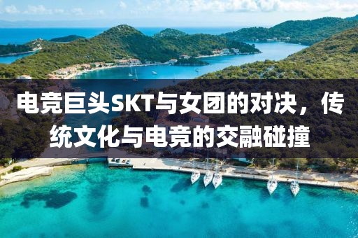 电竞巨头SKT与女团的对决，传统文化与电竞的交融碰撞