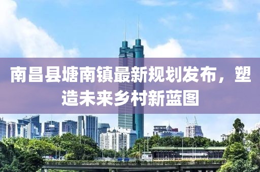 南昌县塘南镇最新规划发布，塑造未来乡村新蓝图