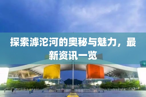 探索滹沱河的奥秘与魅力，最新资讯一览