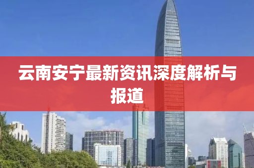 云南安宁最新资讯深度解析与报道