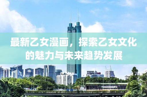 最新乙女漫画，探索乙女文化的魅力与未来趋势发展