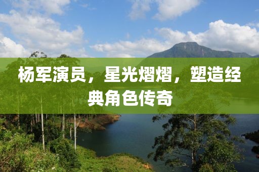 杨军演员，星光熠熠，塑造经典角色传奇