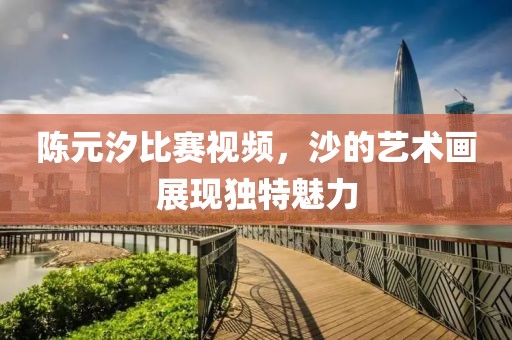 陈元汐比赛视频，沙的艺术画展现独特魅力