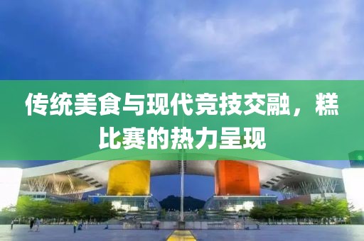 传统美食与现代竞技交融，糕比赛的热力呈现