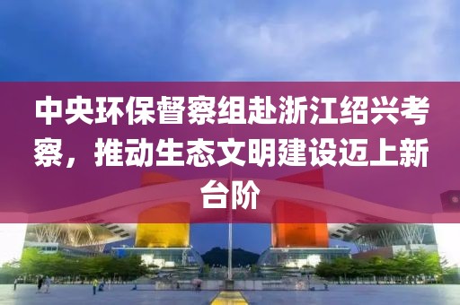 中央环保督察组赴浙江绍兴考察，推动生态文明建设迈上新台阶