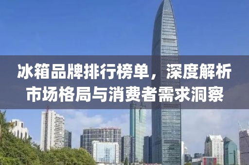 冰箱品牌排行榜单，深度解析市场格局与消费者需求洞察