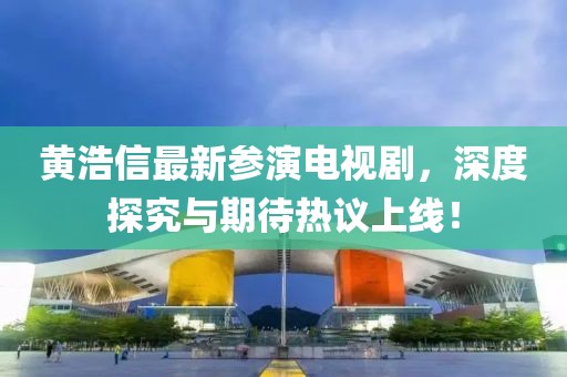 黄浩信最新参演电视剧，深度探究与期待热议上线！
