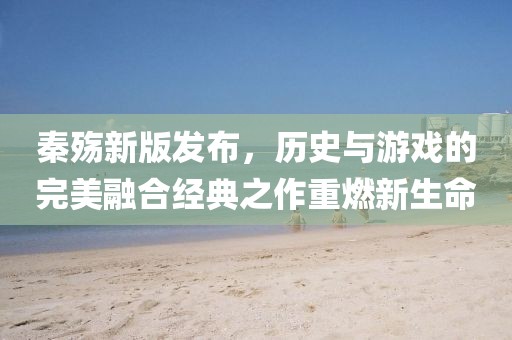 秦殇新版发布，历史与游戏的完美融合经典之作重燃新生命