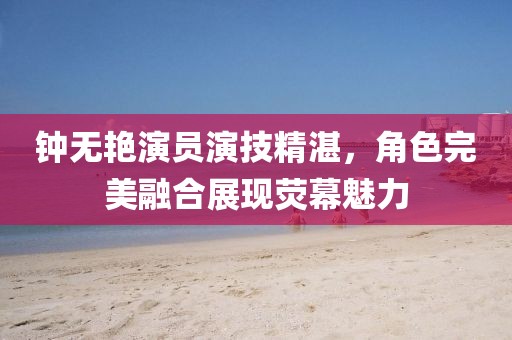 钟无艳演员演技精湛，角色完美融合展现荧幕魅力