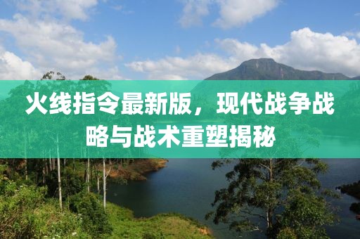 火线指令最新版，现代战争战略与战术重塑揭秘