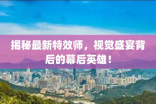 揭秘最新特效师，视觉盛宴背后的幕后英雄！