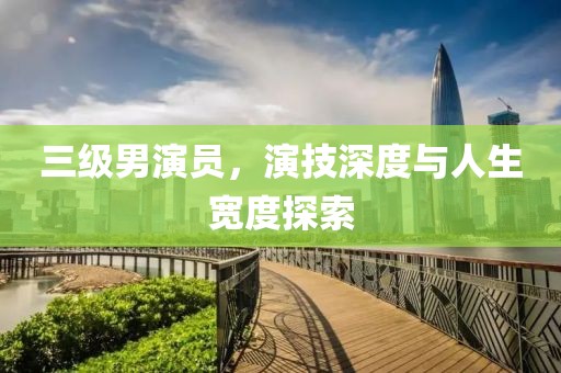 三级男演员，演技深度与人生宽度探索
