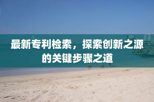 最新专利检索，探索创新之源的关键步骤之道