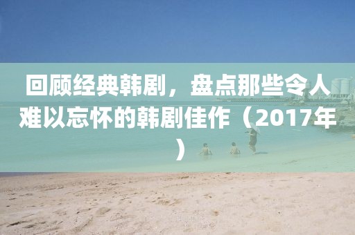 回顾经典韩剧，盘点那些令人难以忘怀的韩剧佳作（2017年）